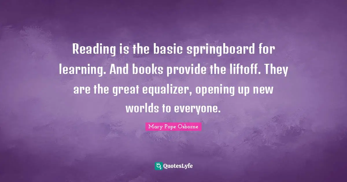 Reading is the basic springboard for learning. And books provide the liftoff. They are the great equalizer, opening up new worlds to everyone.