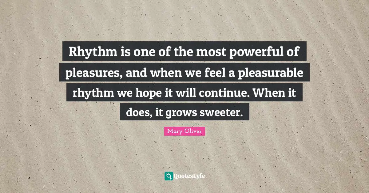 Mary Oliver Quotes: "Rhythm is one of the most powerful of pleasures, and when we feel a pleasurable rhythm we hope it will continue. When it does, it grows sweeter."