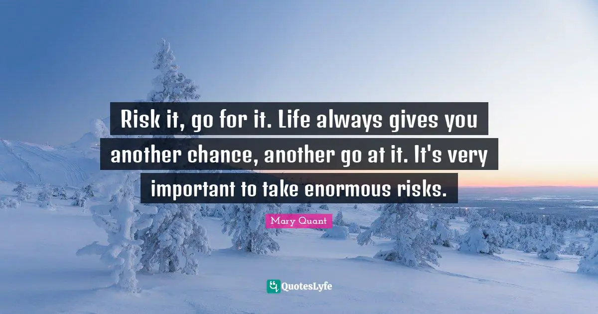 Risk it, go for it. Life always gives you another chance, another go at it. It's very important to take enormous risks.