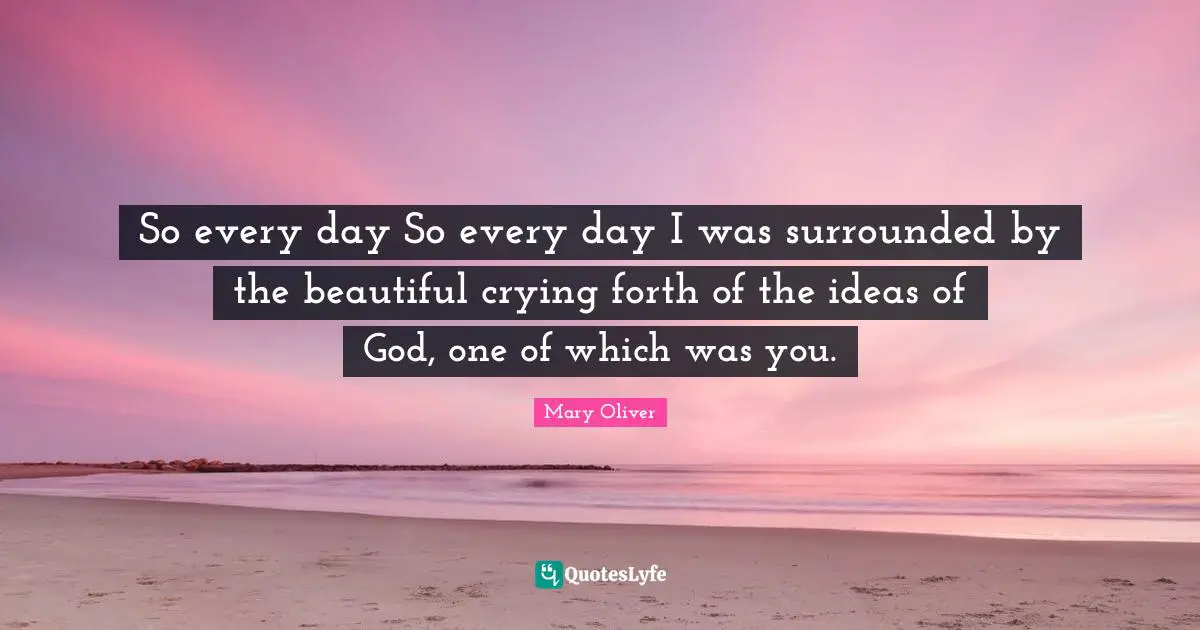 So every day So every day I was surrounded by the beautiful crying forth of the ideas of God, one of which was you.