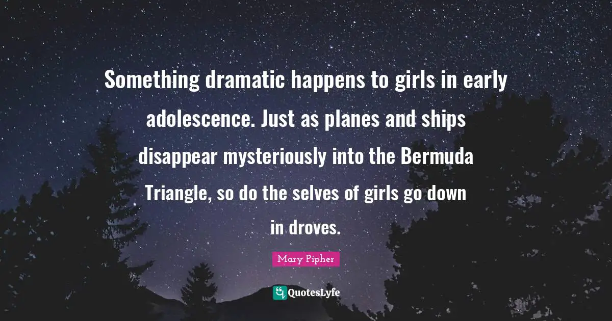 Mary Pipher Quotes: "Something dramatic happens to girls in early adolescence. Just as planes and ships disappear mysteriously into the Bermuda Triangle, so do the selves of girls go down in droves."