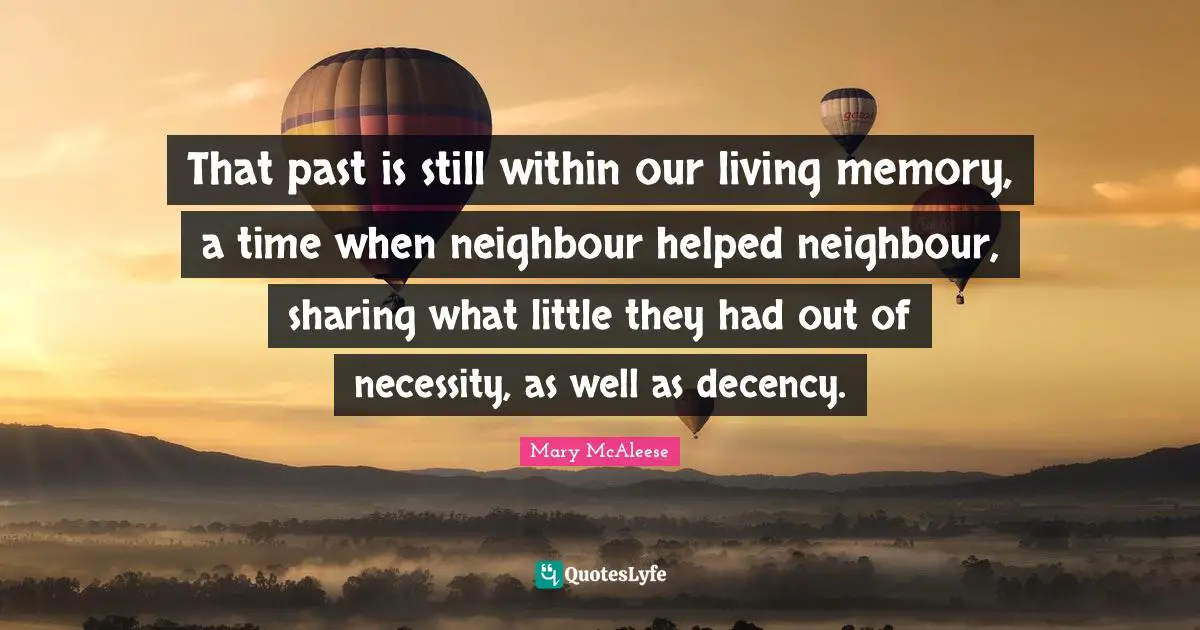 That past is still within our living memory, a time when neighbour helped neighbour, sharing what little they had out of necessity, as well as decency.