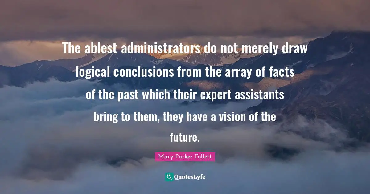 Mary Parker Follett Quotes: "The ablest administrators do not merely draw logical conclusions from the array of facts of the past which their expert assistants bring to them, they have a vision of the future."