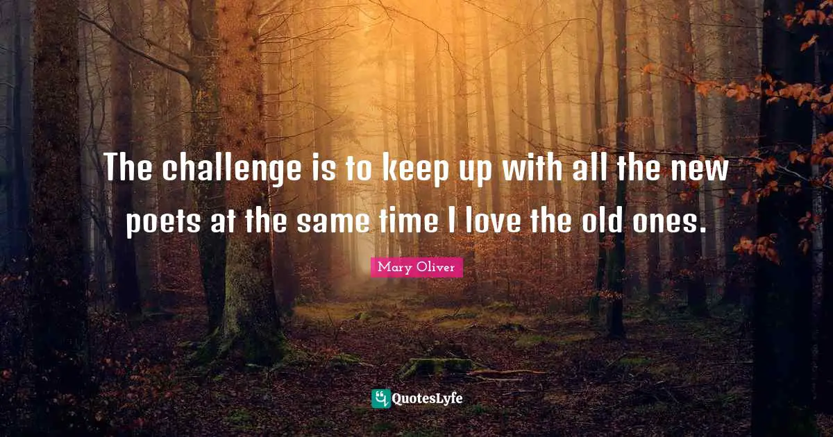 The challenge is to keep up with all the new poets at the same time I love the old ones.