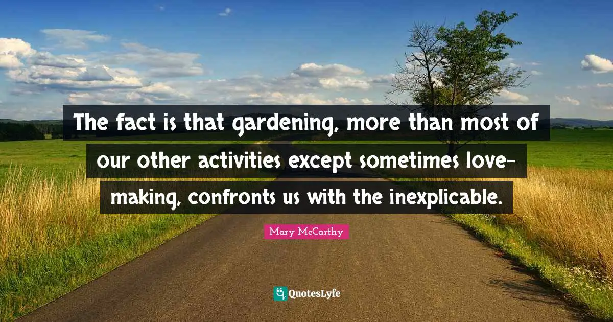The fact is that gardening, more than most of our other activities except sometimes love-making, confronts us with the inexplicable.