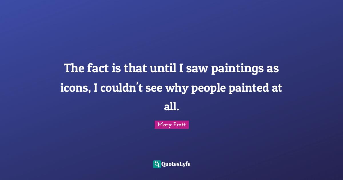 The fact is that until I saw paintings as icons, I couldn't see why people painted at all.