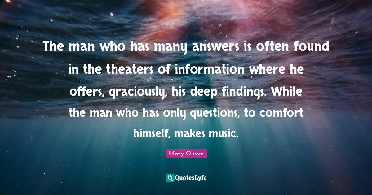 The man who has many answers is often found in the theaters of information where he offers, graciously, his deep findings. While the man who has only questions, to comfort himself, makes music.