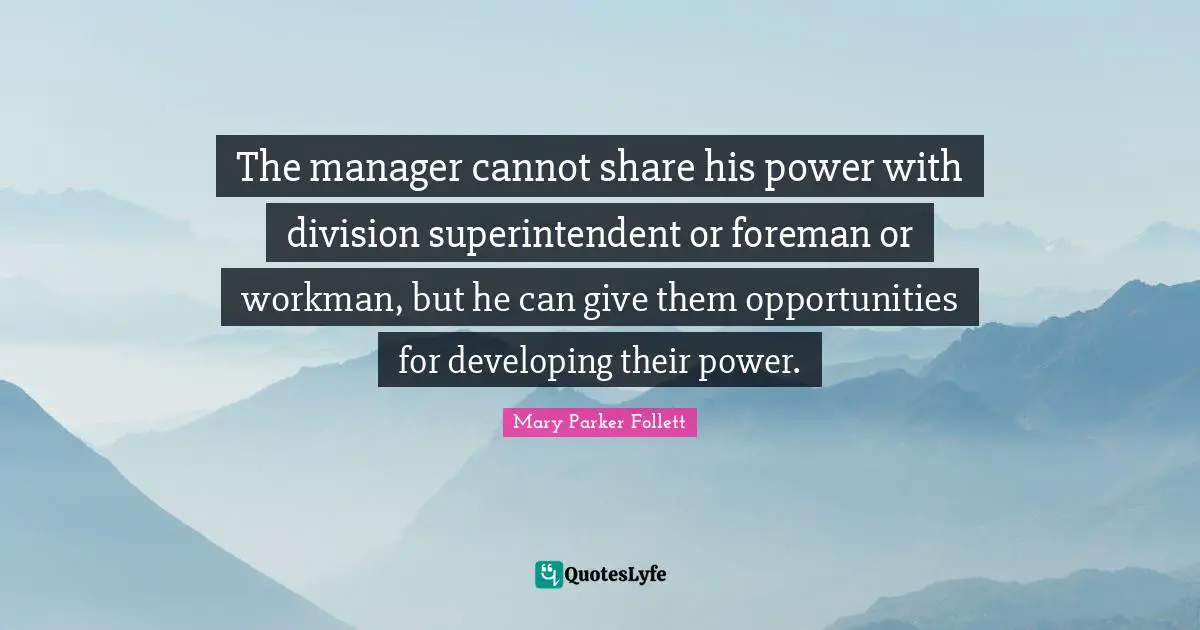 Mary Parker Follett Quotes: "The manager cannot share his power with division superintendent or foreman or workman, but he can give them opportunities for developing their power."