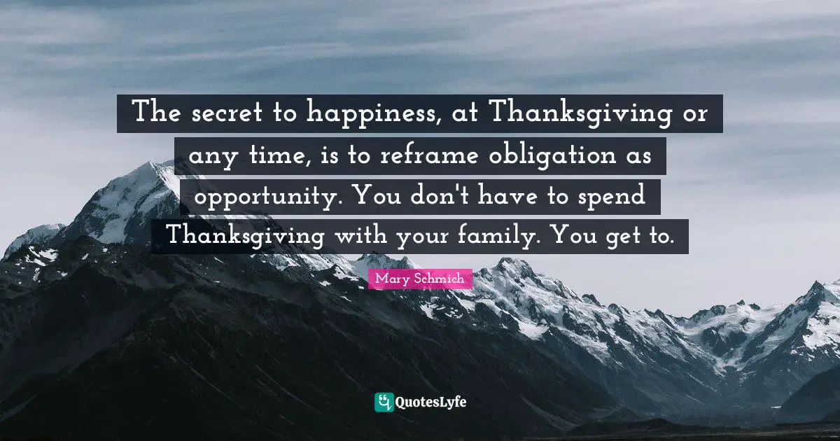 Secret To Happiness Quotes: "The secret to happiness, at Thanksgiving or any time, is to reframe obligation as opportunity. You don't have to spend Thanksgiving with your family. You get to."