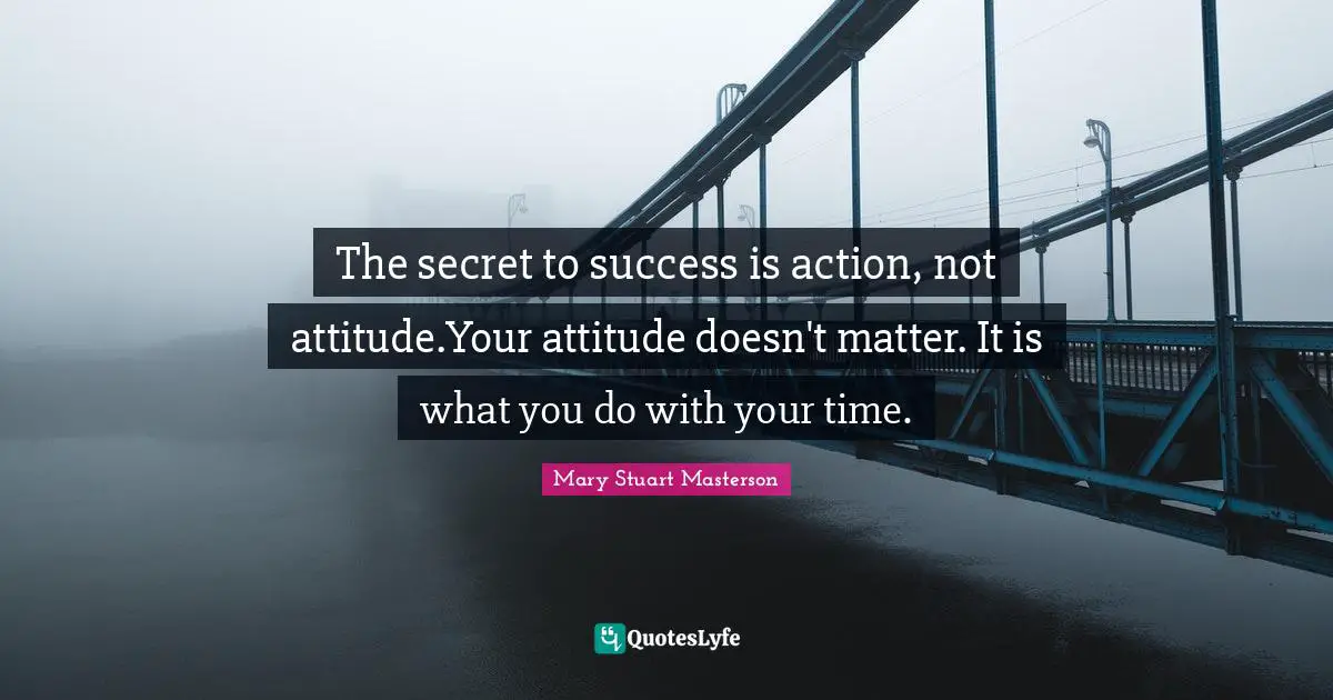 The secret to success is action, not attitude.Your attitude doesn't matter. It is what you do with your time.