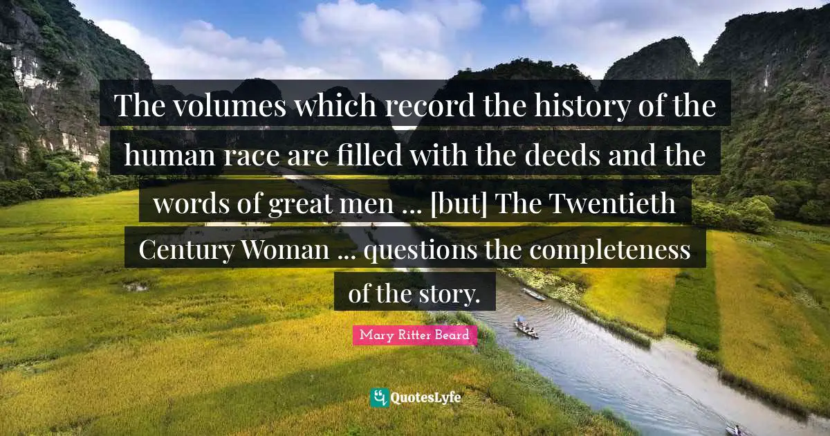 Twentieth Century Quotes: "The volumes which record the history of the human race are filled with the deeds and the words of great men ... [but] The Twentieth Century Woman ... questions the completeness of the story."