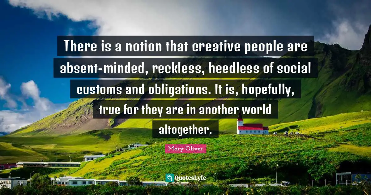 Mary Oliver Quotes: "There is a notion that creative people are absent-minded, reckless, heedless of social customs and obligations. It is, hopefully, true for they are in another world altogether."