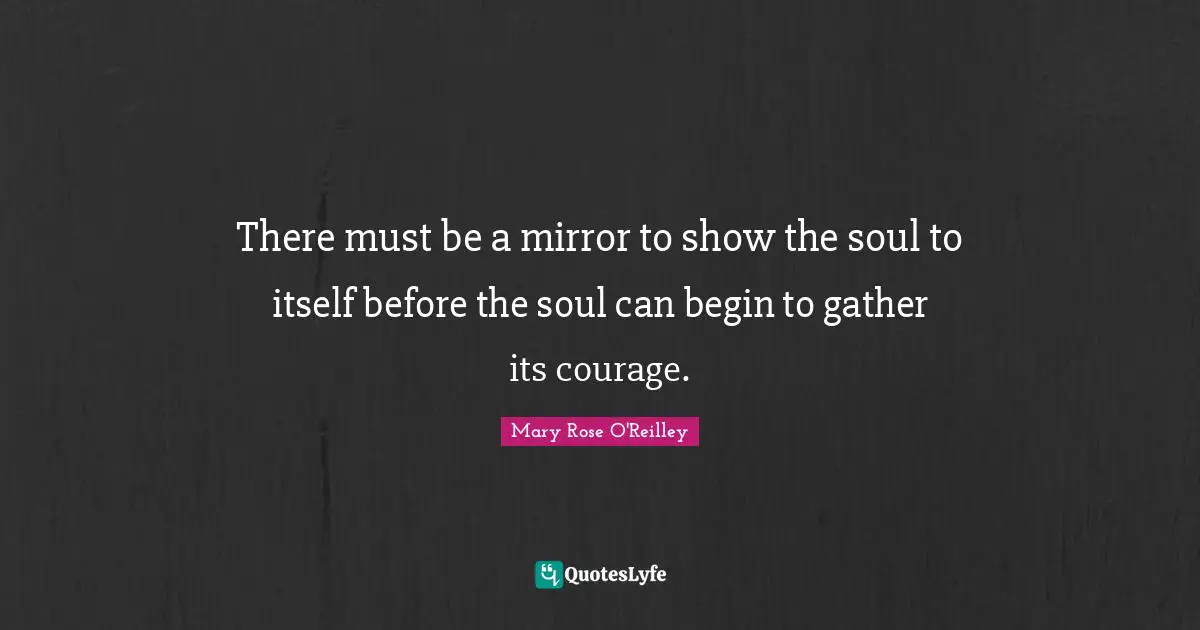 There must be a mirror to show the soul to itself before the soul can begin to gather its courage.