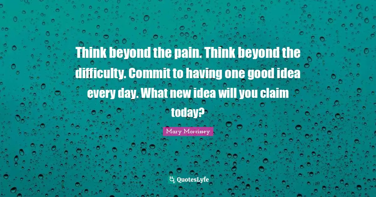 Think beyond the pain. Think beyond the difficulty. Commit to having one good idea every day. What new idea will you claim today?