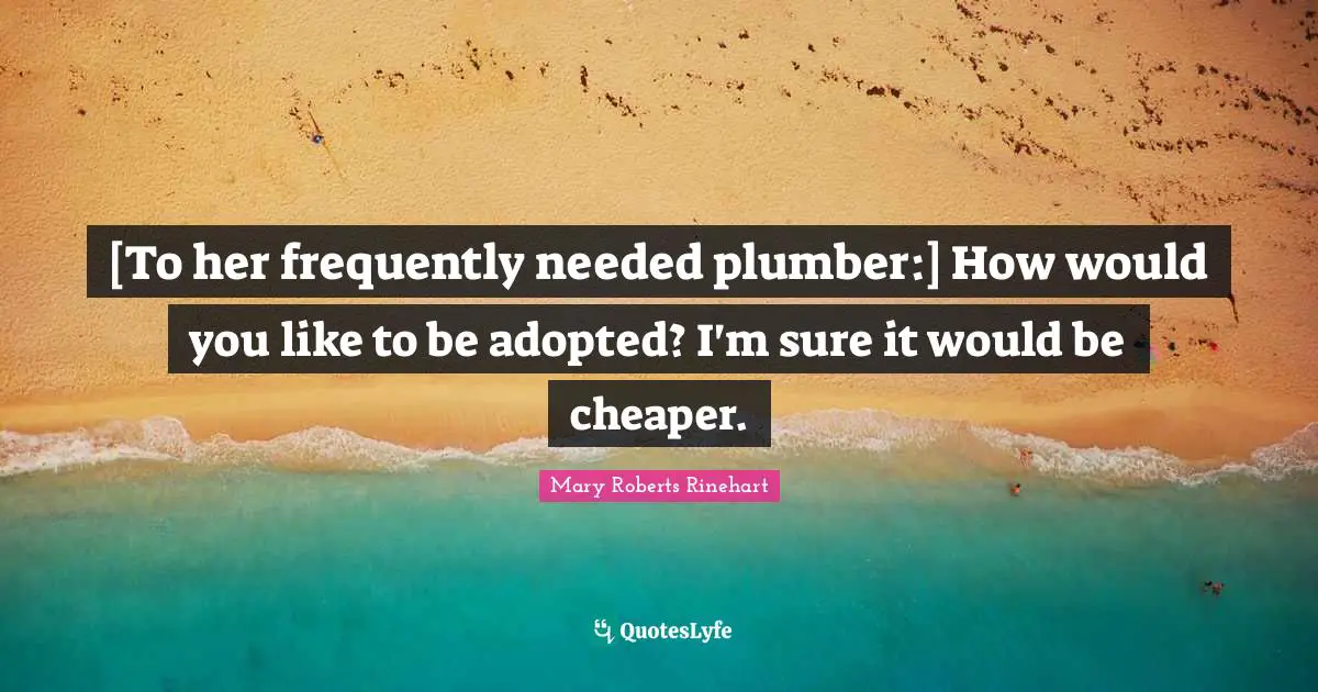 [To her frequently needed plumber:] How would you like to be adopted? I'm sure it would be cheaper.