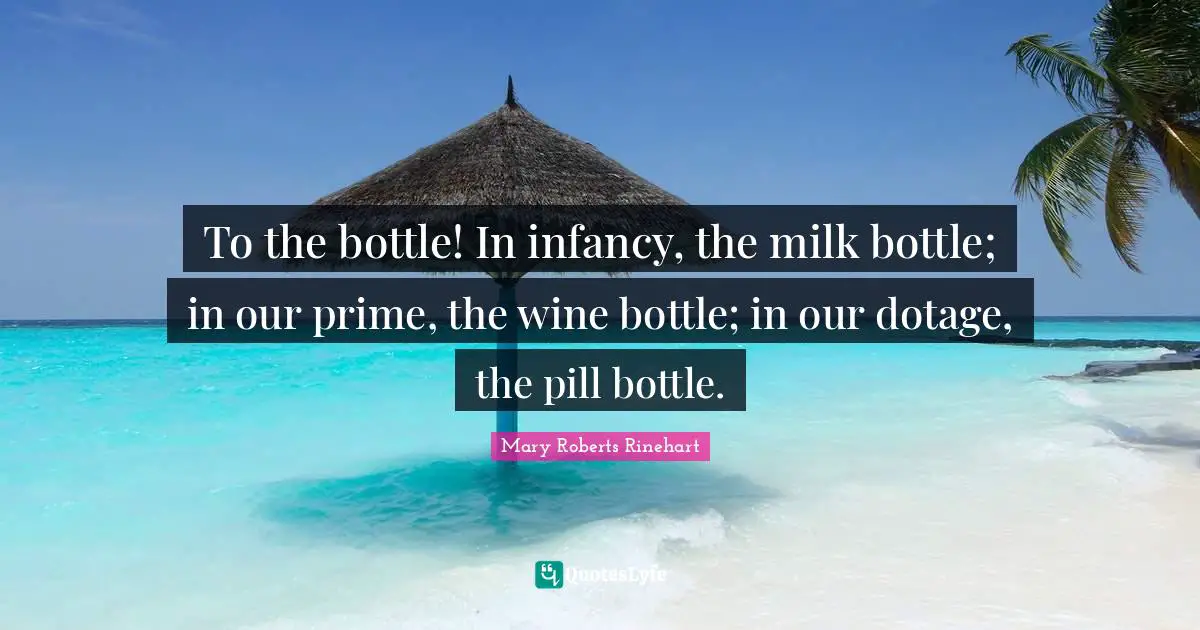 To the bottle! In infancy, the milk bottle; in our prime, the wine bottle; in our dotage, the pill bottle.
