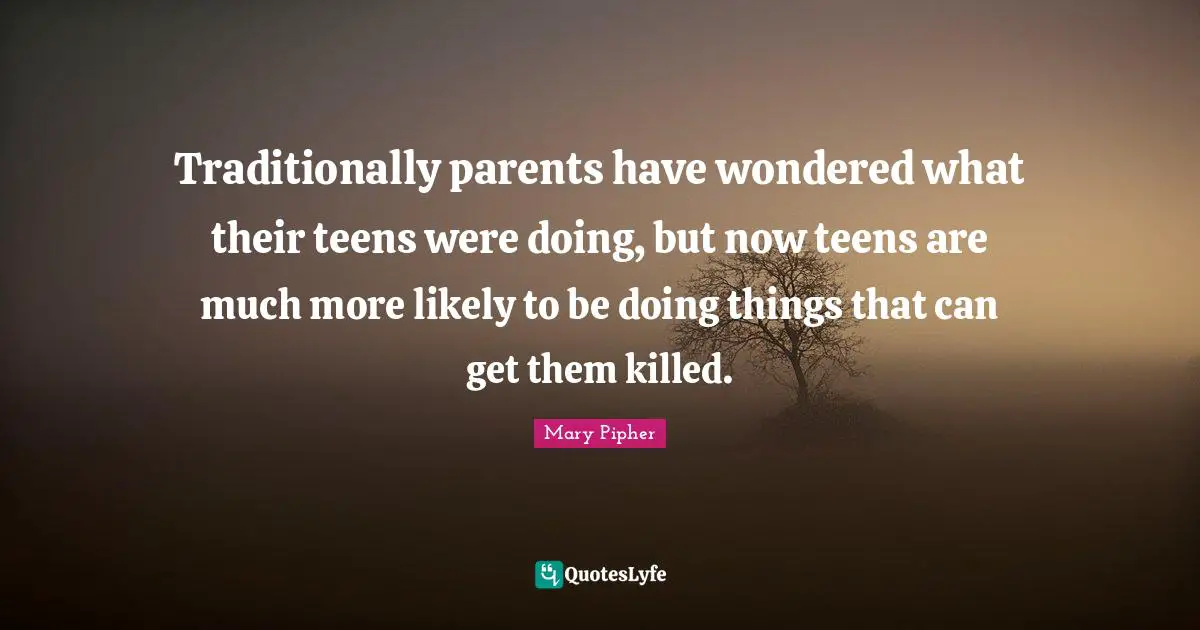 Mary Pipher Quotes: "Traditionally parents have wondered what their teens were doing, but now teens are much more likely to be doing things that can get them killed."