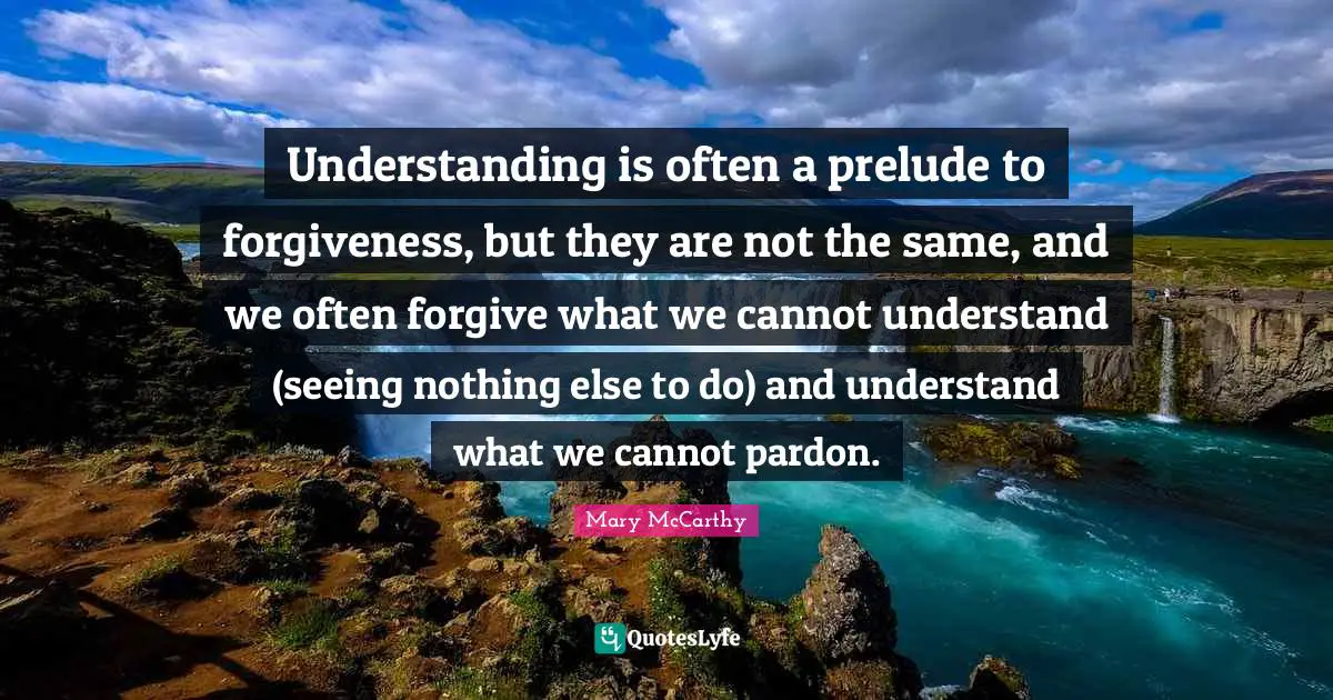 Prelude Quotes: "Understanding is often a prelude to forgiveness, but they are not the same, and we often forgive what we cannot understand (seeing nothing else to do) and understand what we cannot pardon."