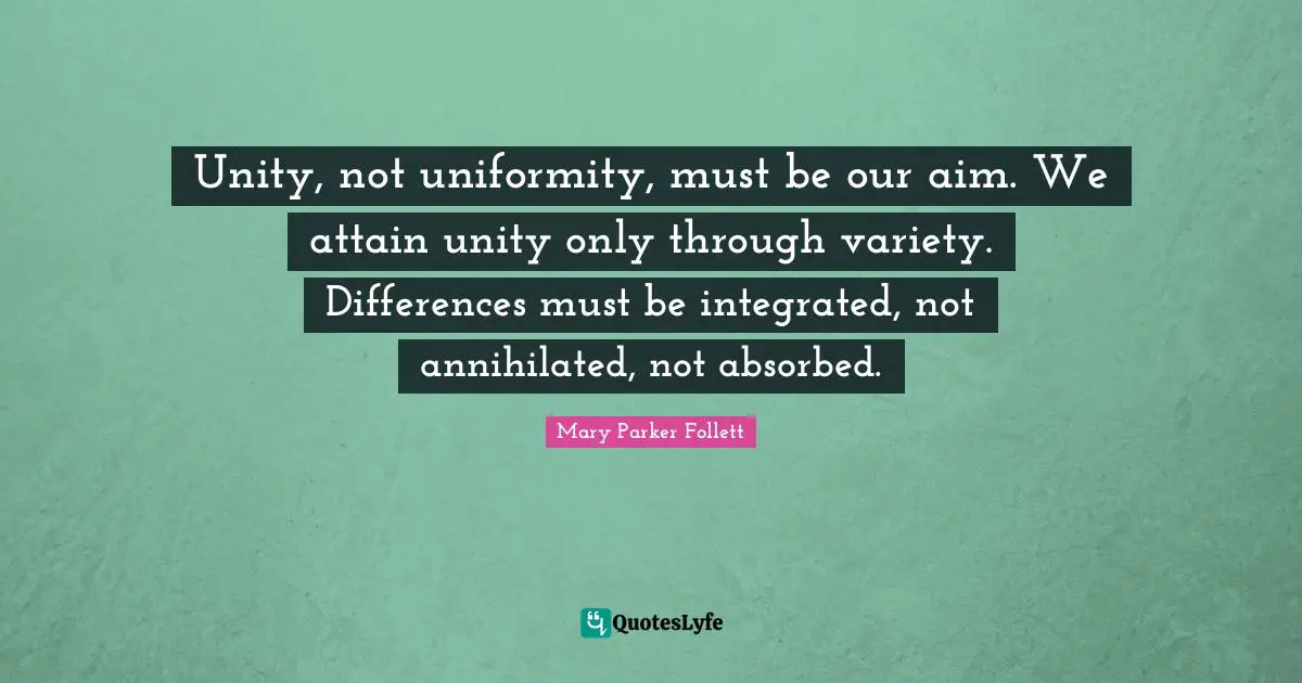 Diversity Quotes: "Unity, not uniformity, must be our aim. We attain unity only through variety. Differences must be integrated, not annihilated, not absorbed."