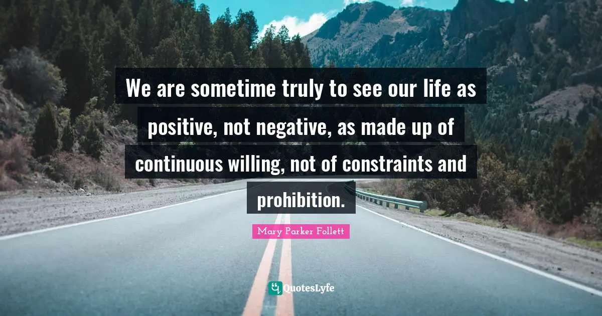 Mary Parker Follett Quotes: "We are sometime truly to see our life as positive, not negative, as made up of continuous willing, not of constraints and prohibition."