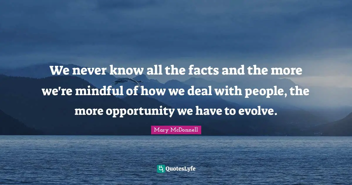 We never know all the facts and the more we're mindful of how we deal with people, the more opportunity we have to evolve.