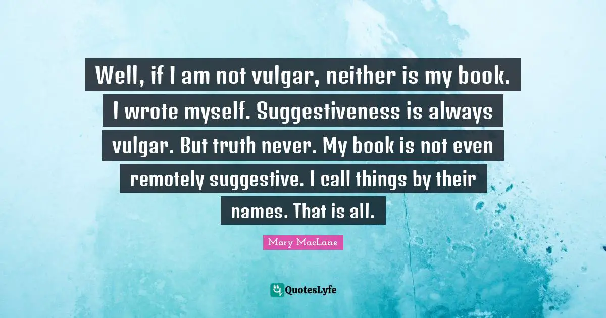 Well, if I am not vulgar, neither is my book. I wrote myself. Suggestiveness is always vulgar. But truth never. My book is not even remotely suggestive. I call things by their names. That is all.