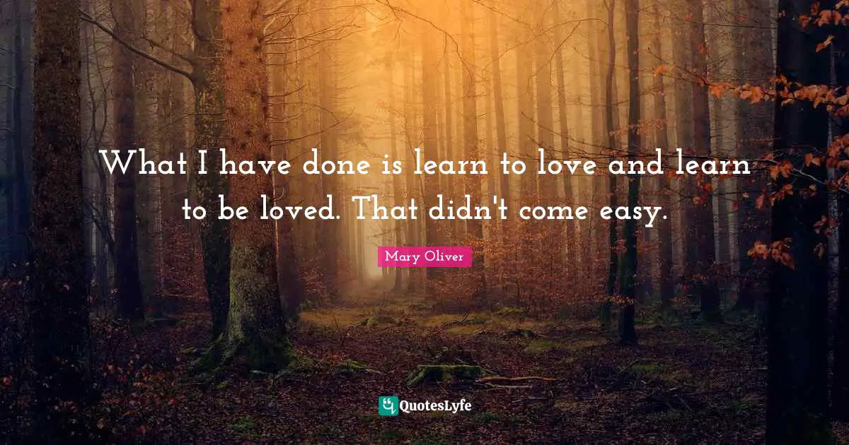 What I have done is learn to love and learn to be loved. That didn't come easy.