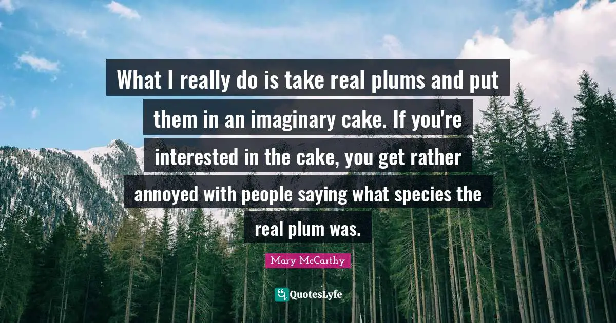 What I really do is take real plums and put them in an imaginary cake. If you're interested in the cake, you get rather annoyed with people saying what species the real plum was.