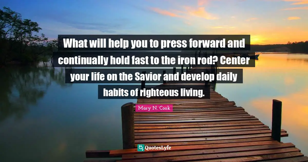 Hold Fast Quotes: "What will help you to press forward and continually hold fast to the iron rod? Center your life on the Savior and develop daily habits of righteous living."
