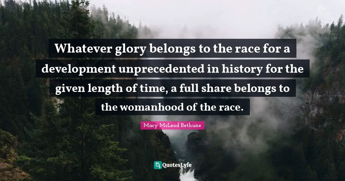Mary McLeod Bethune Quotes: "Whatever glory belongs to the race for a development unprecedented in history for the given length of time, a full share belongs to the womanhood of the race."