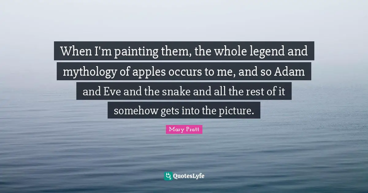 When I'm painting them, the whole legend and mythology of apples occurs to me, and so Adam and Eve and the snake and all the rest of it somehow gets into the picture.