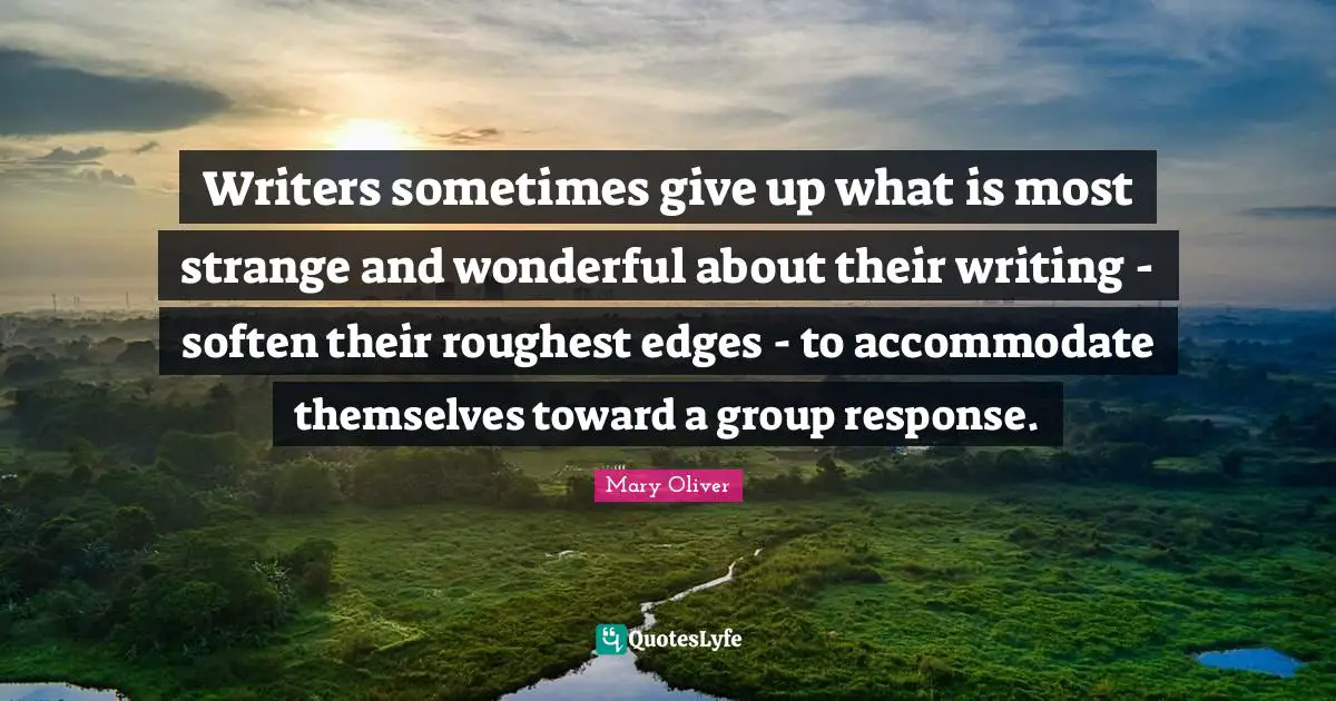 Writers sometimes give up what is most strange and wonderful about their writing - soften their roughest edges - to accommodate themselves toward a group response.