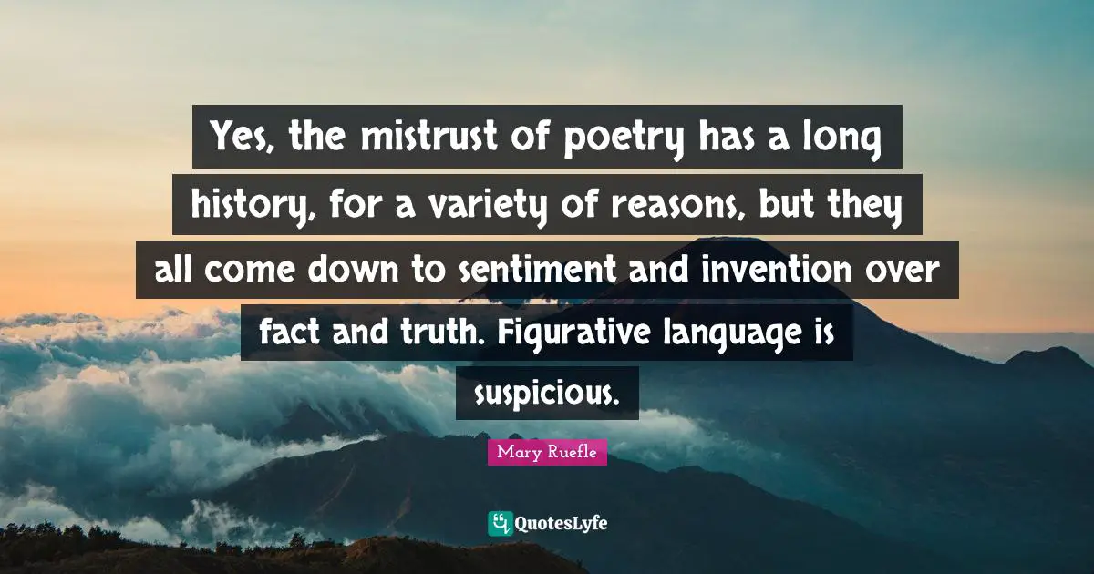 Mary Ruefle Quotes: "Yes, the mistrust of poetry has a long history, for a variety of reasons, but they all come down to sentiment and invention over fact and truth. Figurative language is suspicious."