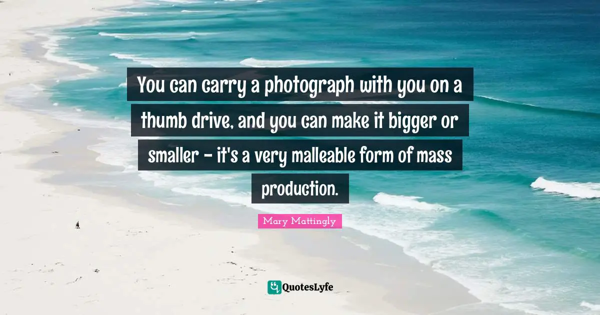 Mary Mattingly Quotes: "You can carry a photograph with you on a thumb drive, and you can make it bigger or smaller - it's a very malleable form of mass production."