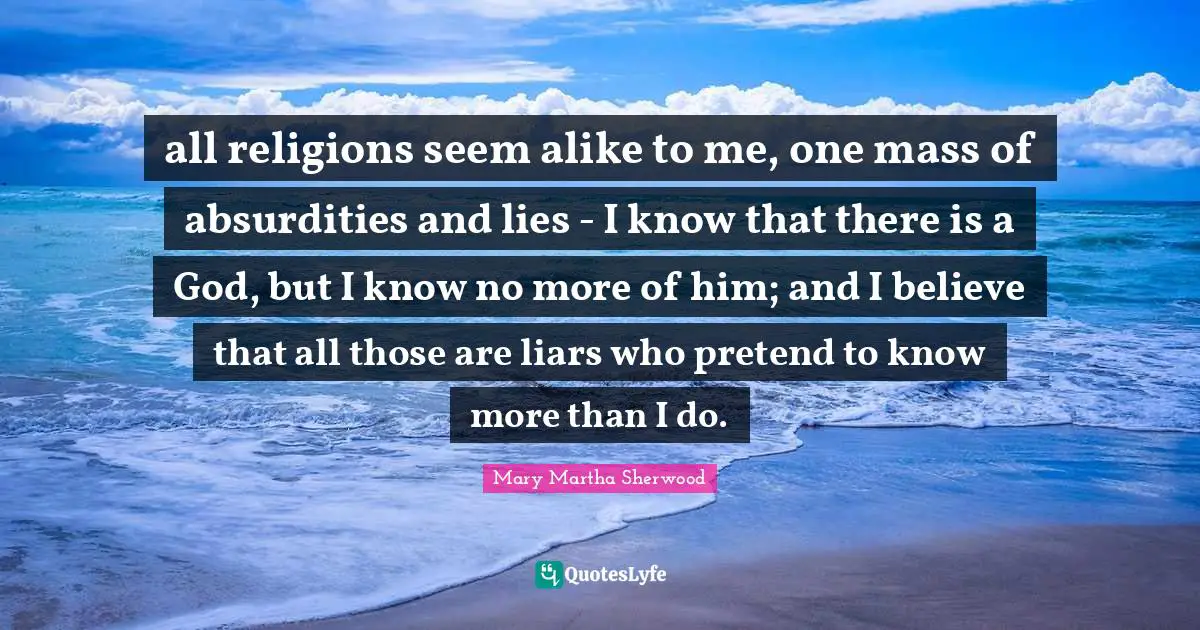 all religions seem alike to me, one mass of absurdities and lies - I know that there is a God, but I know no more of him; and I believe that all those are liars who pretend to know more than I do.