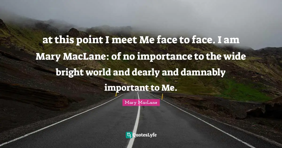 at this point I meet Me face to face. I am Mary MacLane: of no importance to the wide bright world and dearly and damnably important to Me.