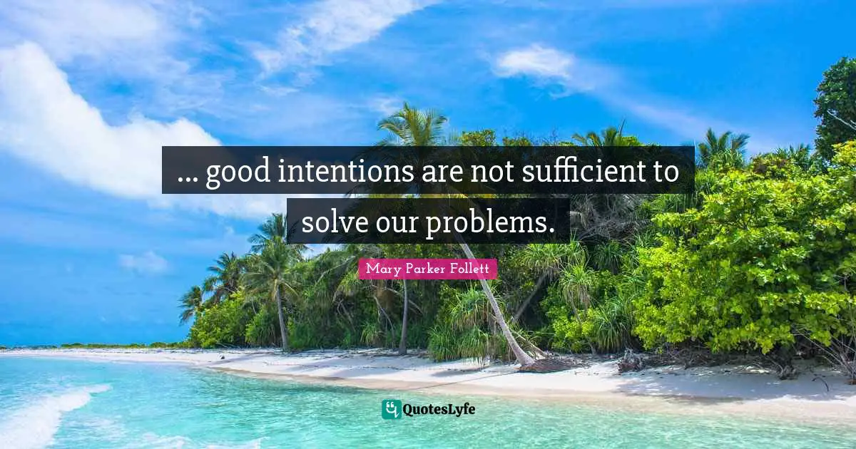 Mary Parker Follett Quotes: "... good intentions are not sufficient to solve our problems."