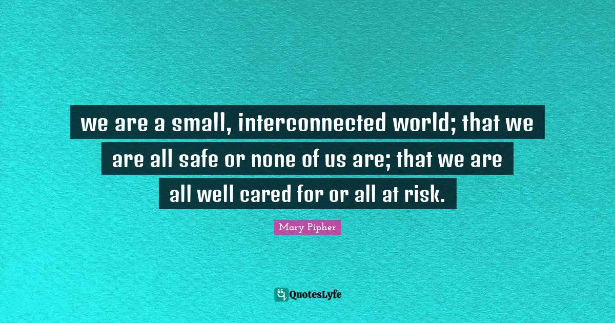 we are a small, interconnected world; that we are all safe or none of us are; that we are all well cared for or all at risk.