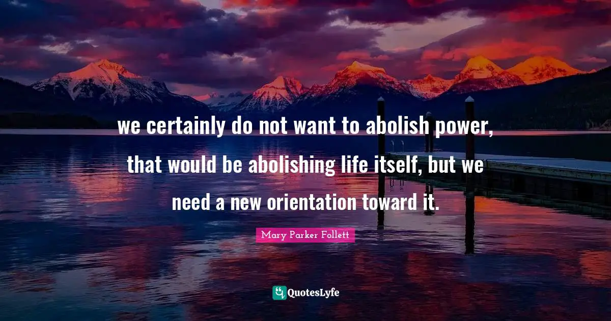 Mary Parker Follett Quotes: "we certainly do not want to abolish power, that would be abolishing life itself, but we need a new orientation toward it."
