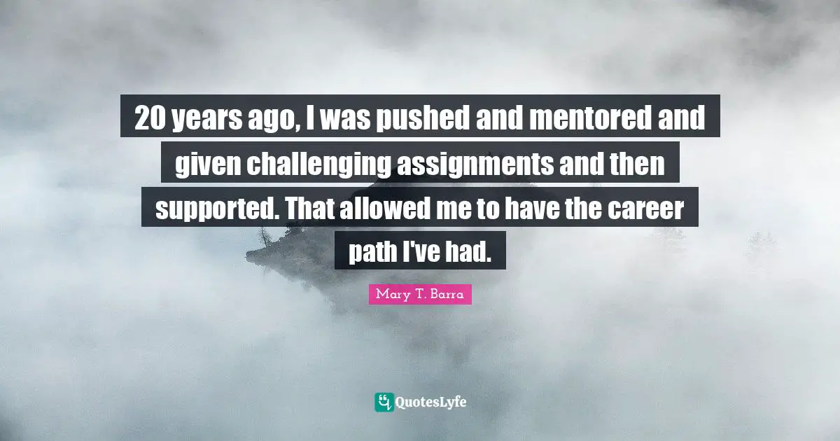 20 years ago, I was pushed and mentored and given challenging assignments and then supported. That allowed me to have the career path I've had.
