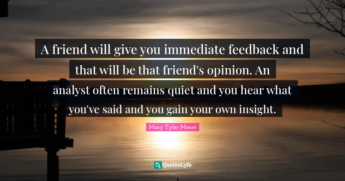 Mary Tyler Moore Quotes: "A friend will give you immediate feedback and that will be that friend's opinion. An analyst often remains quiet and you hear what you've said and you gain your own insight."