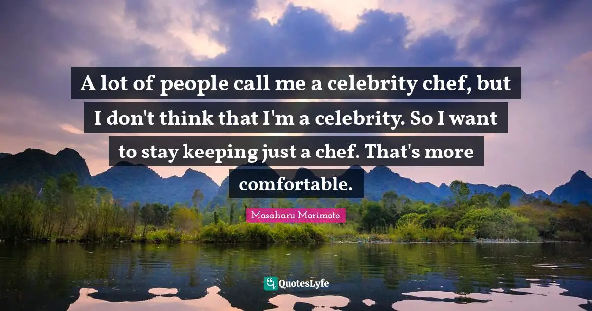 A lot of people call me a celebrity chef, but I don't think that I'm a celebrity. So I want to stay keeping just a chef. That's more comfortable.