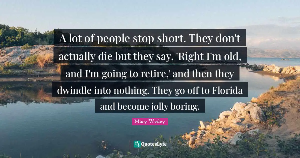 A lot of people stop short. They don't actually die but they say, 'Right I'm old, and I'm going to retire,' and then they dwindle into nothing. They go off to Florida and become jolly boring.