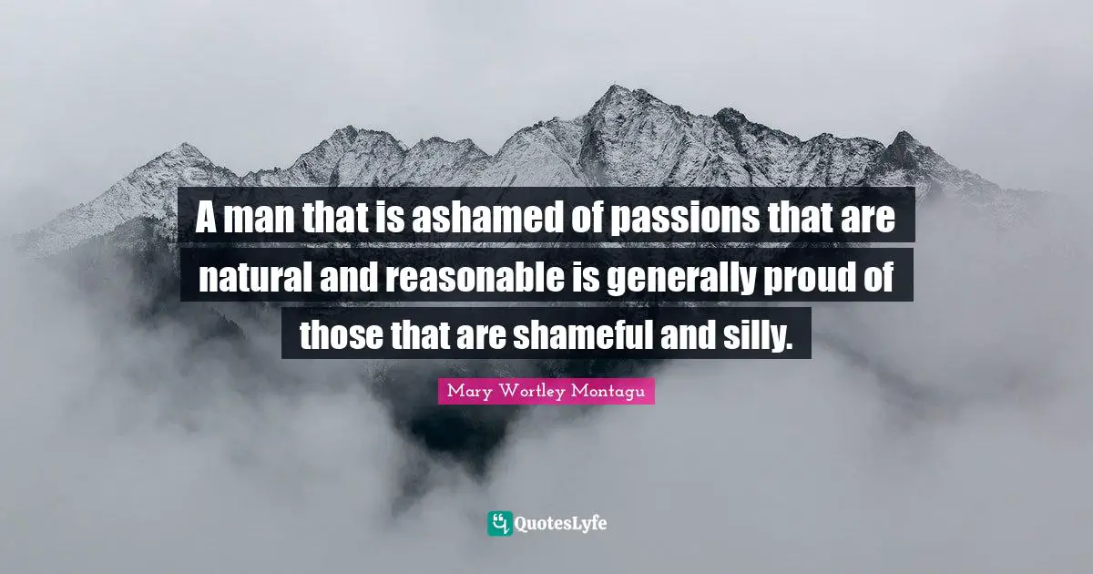 Mary Wortley Montagu Quotes: "A man that is ashamed of passions that are natural and reasonable is generally proud of those that are shameful and silly."