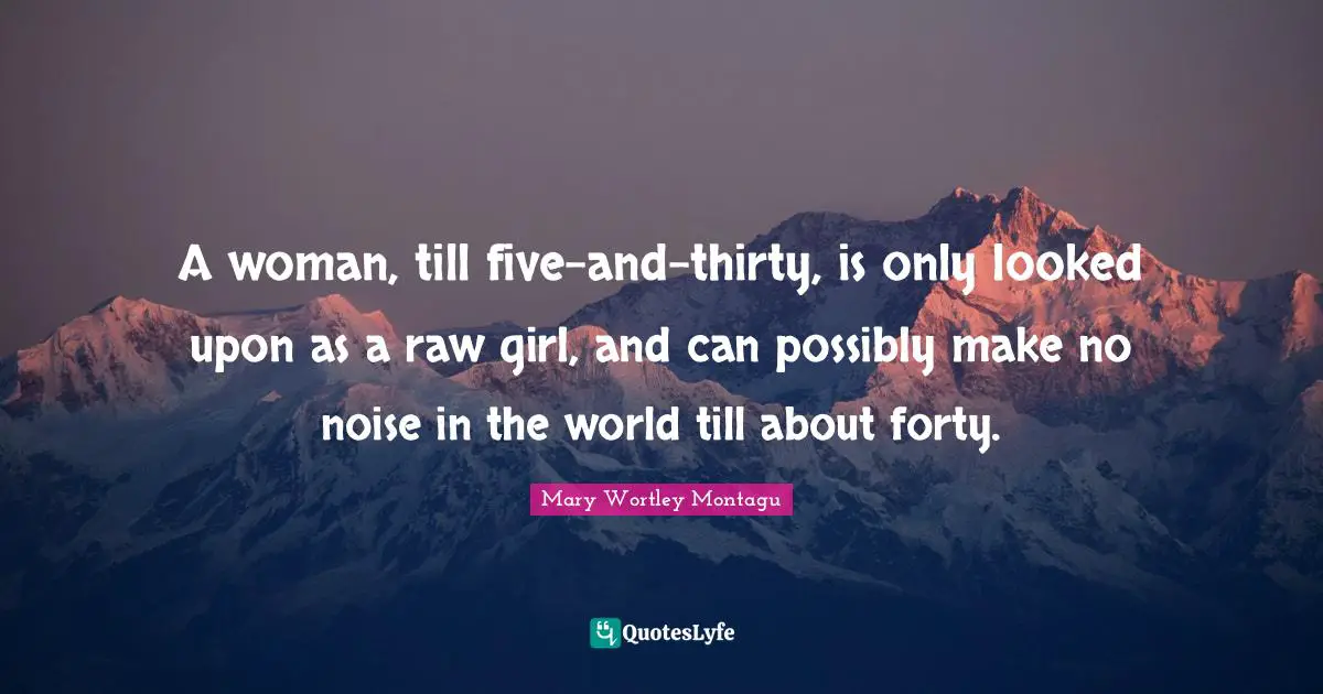 A woman, till five-and-thirty, is only looked upon as a raw girl, and can possibly make no noise in the world till about forty.