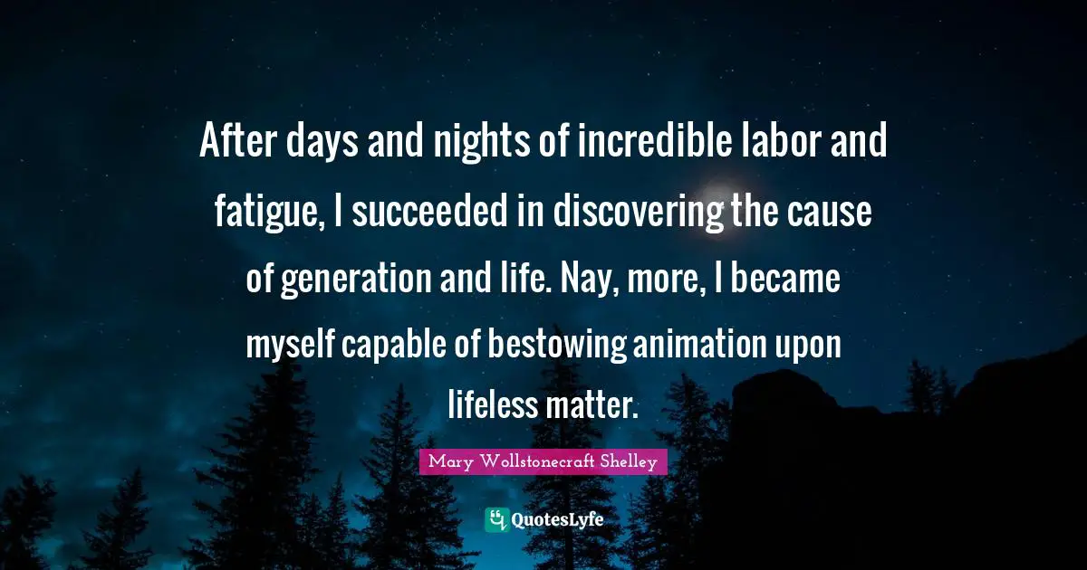 Lifeless Quotes: "After days and nights of incredible labor and fatigue, I succeeded in discovering the cause of generation and life. Nay, more, I became myself capable of bestowing animation upon lifeless matter."