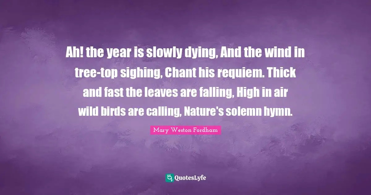 Ah! the year is slowly dying, And the wind in tree-top sighing, Chant his requiem. Thick and fast the leaves are falling, High in air wild birds are calling, Nature's solemn hymn.