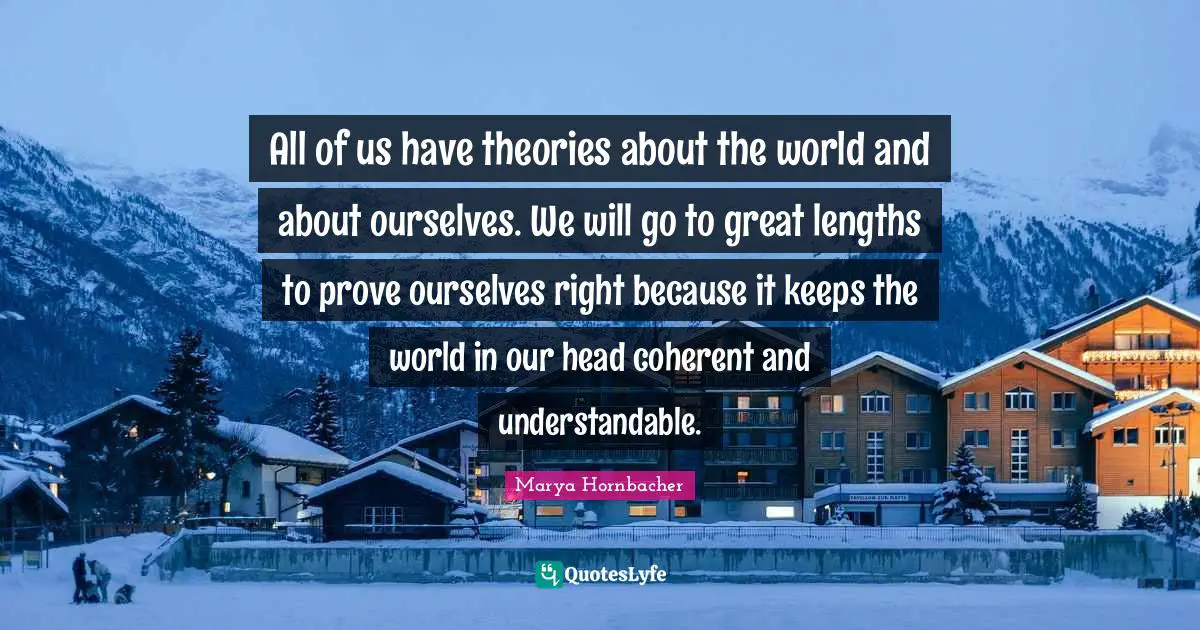 All of us have theories about the world and about ourselves. We will go to great lengths to prove ourselves right because it keeps the world in our head coherent and understandable.