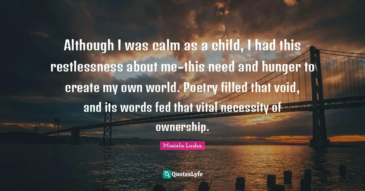 Although I was calm as a child, I had this restlessness about me–this need and hunger to create my own world. Poetry filled that void, and its words fed that vital necessity of ownership.