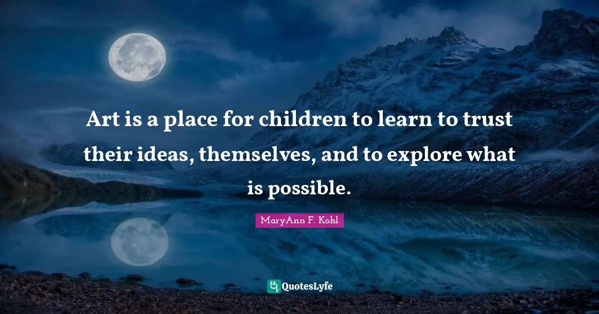 Art is a place for children to learn to trust their ideas, themselves, and to explore what is possible.